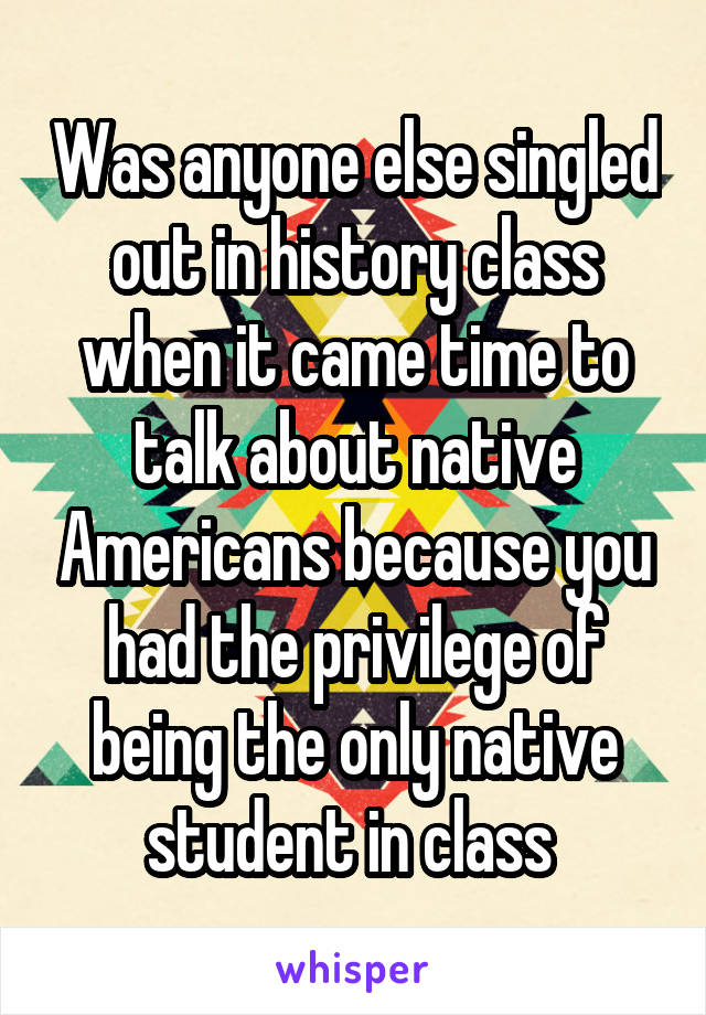Was anyone else singled out in history class when it came time to talk about native Americans because you had the privilege of being the only native student in class 