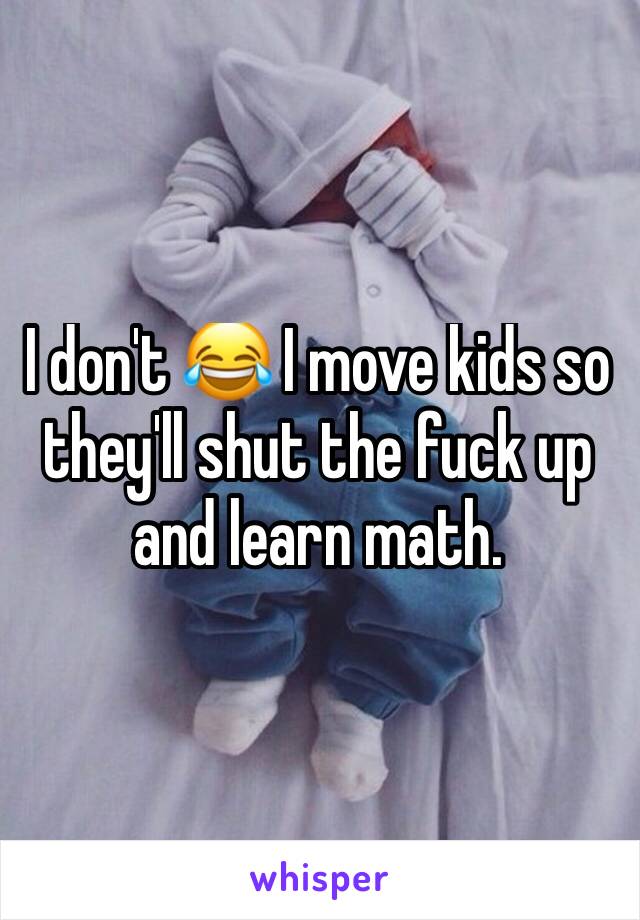 I don't 😂 I move kids so they'll shut the fuck up and learn math.