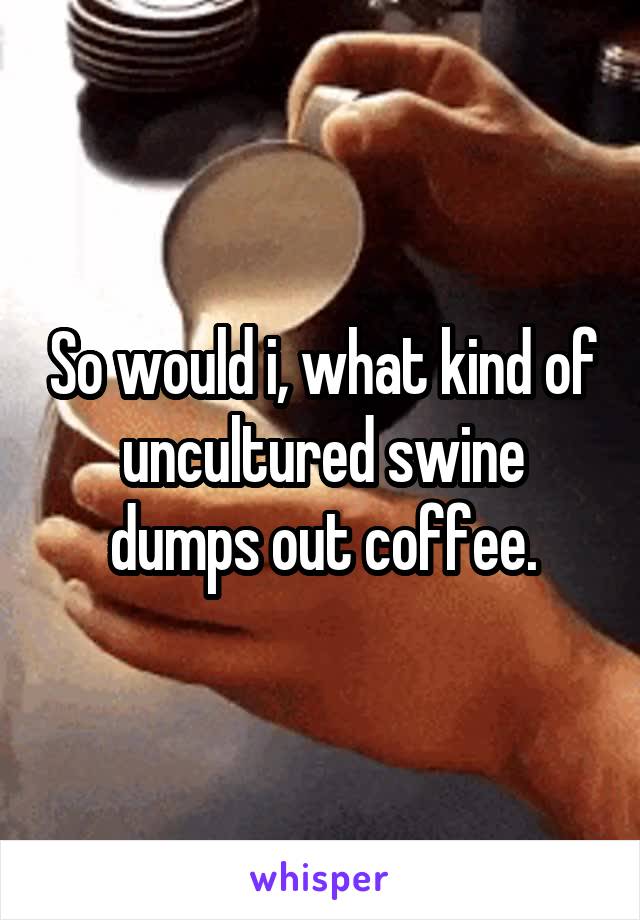 So would i, what kind of uncultured swine dumps out coffee.