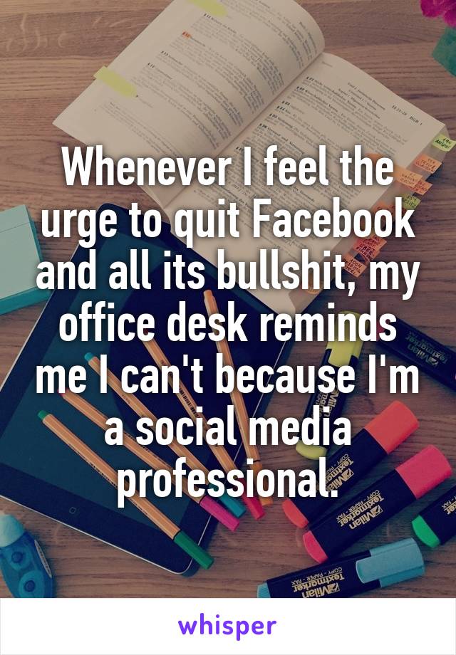 Whenever I feel the urge to quit Facebook and all its bullshit, my office desk reminds me I can't because I'm a social media professional.
