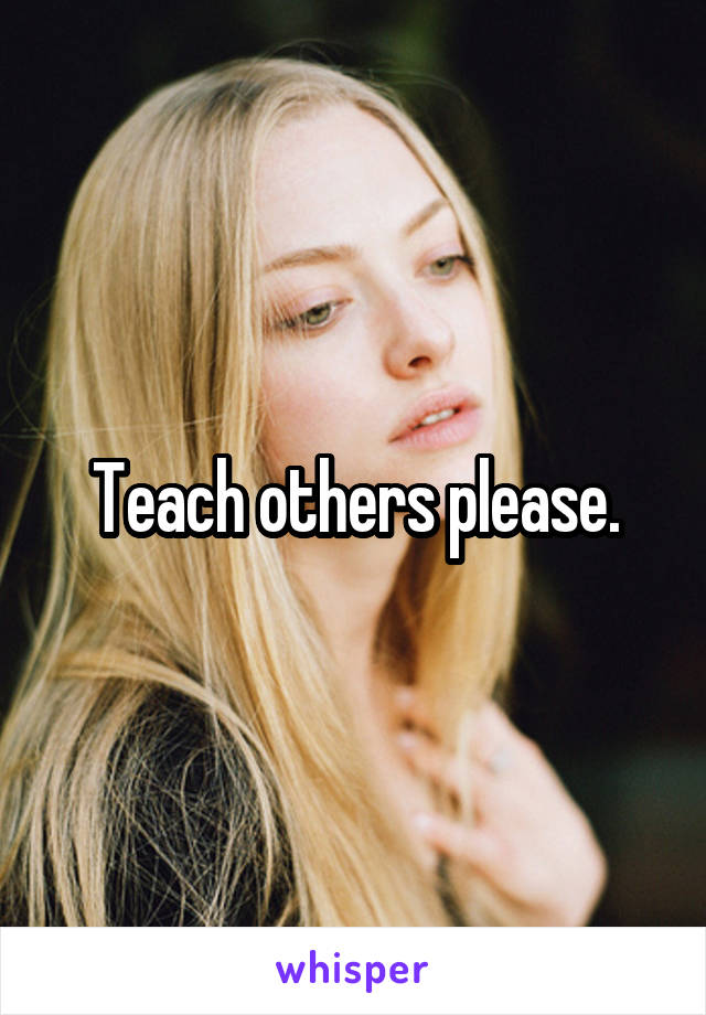 Teach others please.