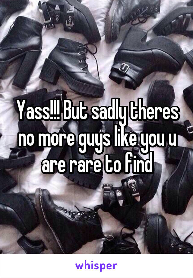 Yass!!! But sadly theres no more guys like you u are rare to find