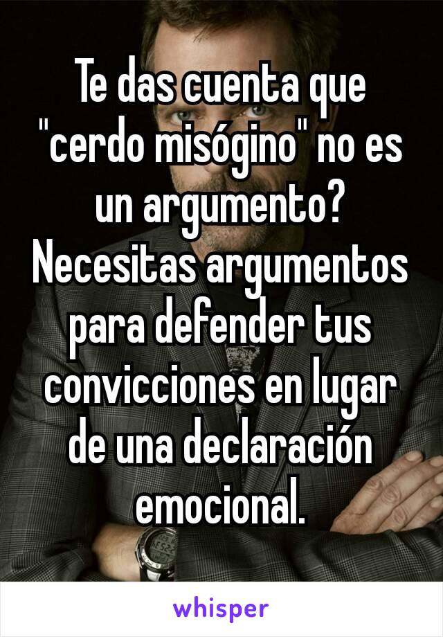 Te das cuenta que "cerdo misógino" no es un argumento? Necesitas argumentos para defender tus convicciones en lugar de una declaración emocional.