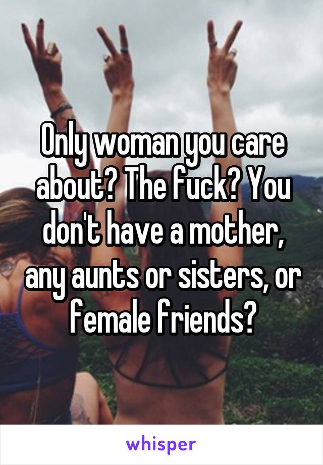 Only woman you care about? The fuck? You don't have a mother, any aunts or sisters, or female friends?