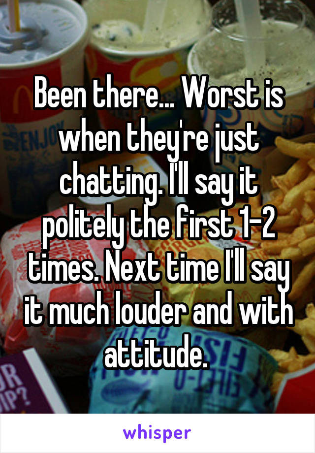 Been there... Worst is when they're just chatting. I'll say it politely the first 1-2 times. Next time I'll say it much louder and with attitude. 