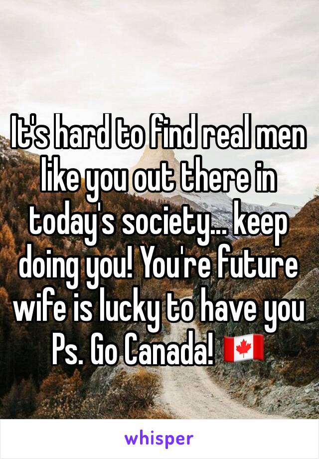 It's hard to find real men like you out there in today's society... keep doing you! You're future wife is lucky to have you 
Ps. Go Canada! 🇨🇦 