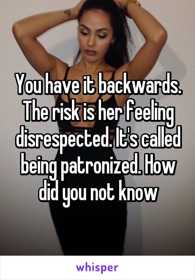 You have it backwards. The risk is her feeling disrespected. It's called being patronized. How did you not know