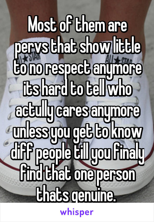 Most of them are pervs that show little to no respect anymore its hard to tell who actully cares anymore unless you get to know diff people till you finaly find that one person thats genuine. 