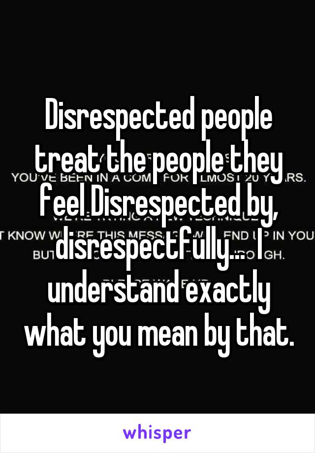 Disrespected people treat the people they feel Disrespected by, disrespectfully...  I understand exactly what you mean by that.