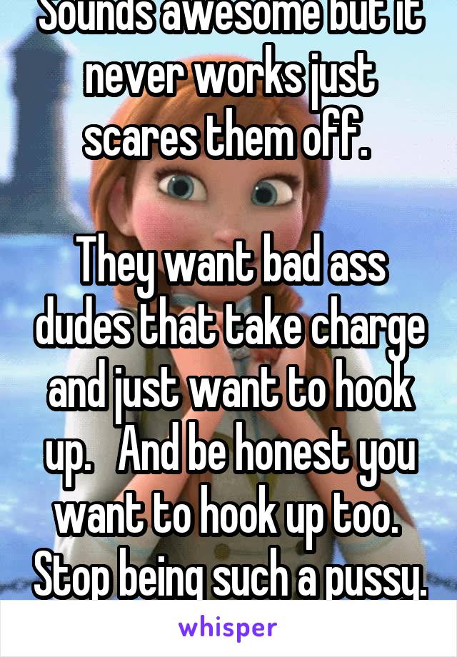 Sounds awesome but it never works just scares them off. 

They want bad ass dudes that take charge and just want to hook up.   And be honest you want to hook up too.  Stop being such a pussy.  