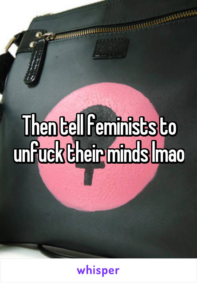 Then tell feminists to unfuck their minds lmao