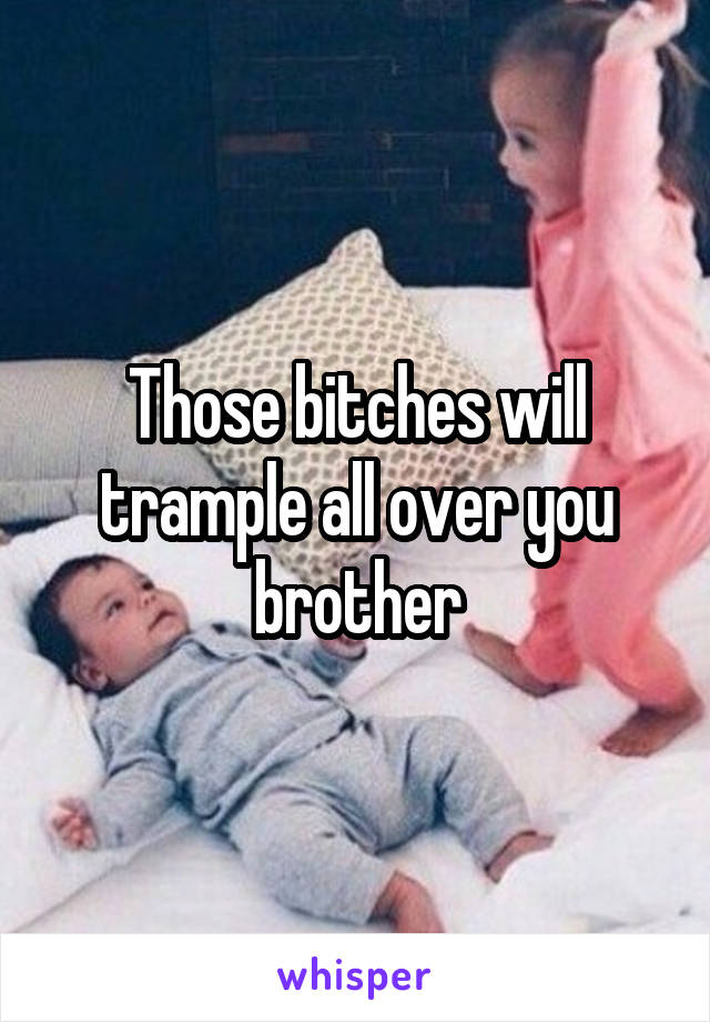 Those bitches will trample all over you brother