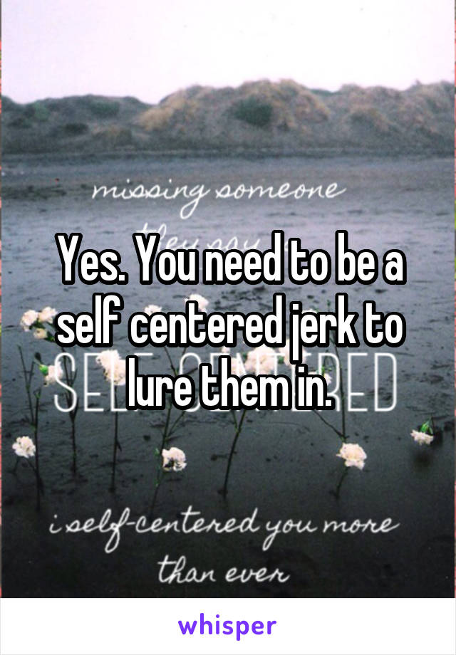 Yes. You need to be a self centered jerk to lure them in.