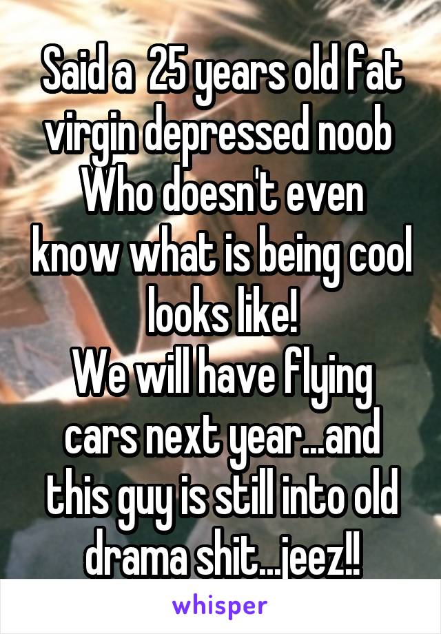 Said a  25 years old fat virgin depressed noob 
Who doesn't even know what is being cool looks like!
We will have flying cars next year...and this guy is still into old drama shit...jeez!!