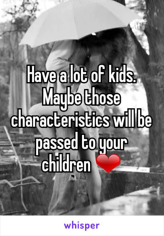 Have a lot of kids. Maybe those characteristics will be passed to your children ❤