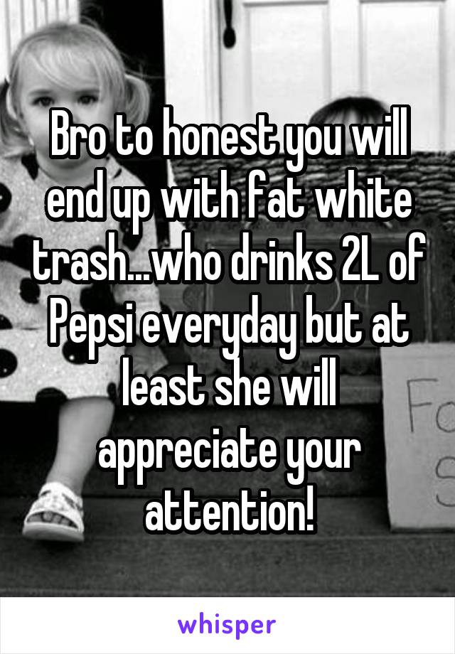 Bro to honest you will end up with fat white trash...who drinks 2L of Pepsi everyday but at least she will appreciate your attention!