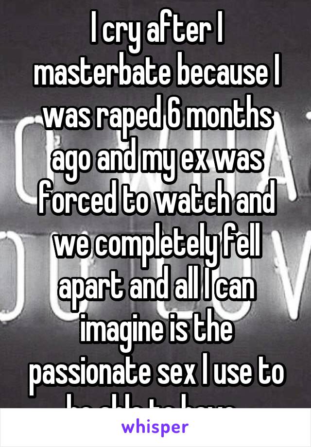 I cry after I masterbate because I was raped 6 months ago and my ex was forced to watch and we completely fell apart and all I can imagine is the passionate sex I use to be able to have. 