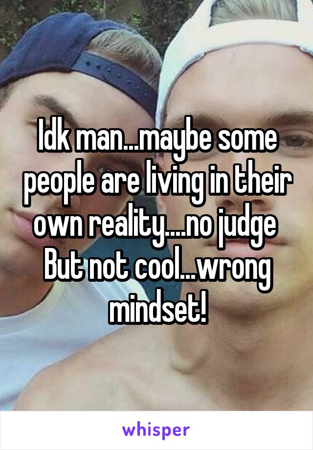 Idk man...maybe some people are living in their own reality....no judge 
But not cool...wrong mindset!