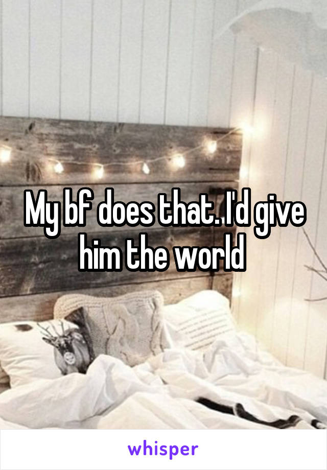My bf does that. I'd give him the world 