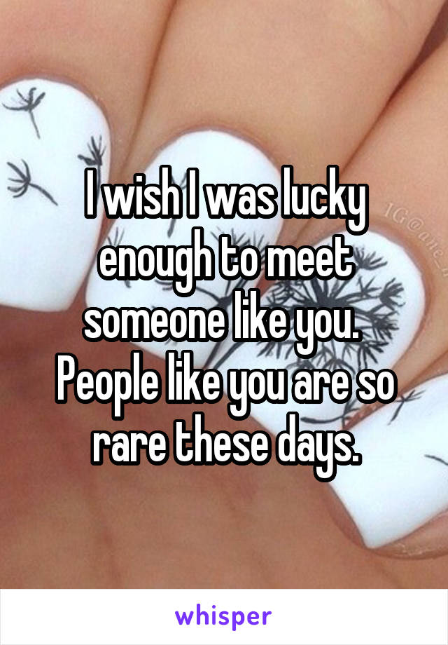 I wish I was lucky enough to meet someone like you.  People like you are so rare these days.