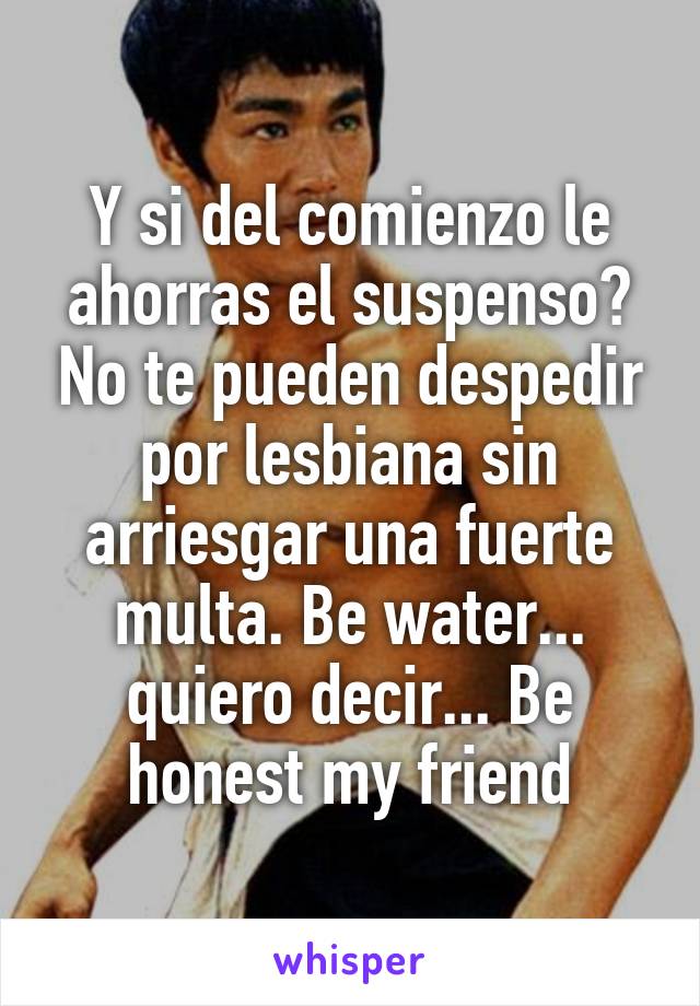 Y si del comienzo le ahorras el suspenso? No te pueden despedir por lesbiana sin arriesgar una fuerte multa. Be water... quiero decir... Be honest my friend