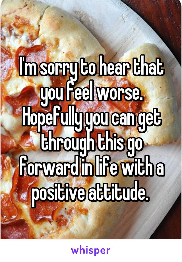 I'm sorry to hear that you feel worse. Hopefully you can get through this go forward in life with a positive attitude. 