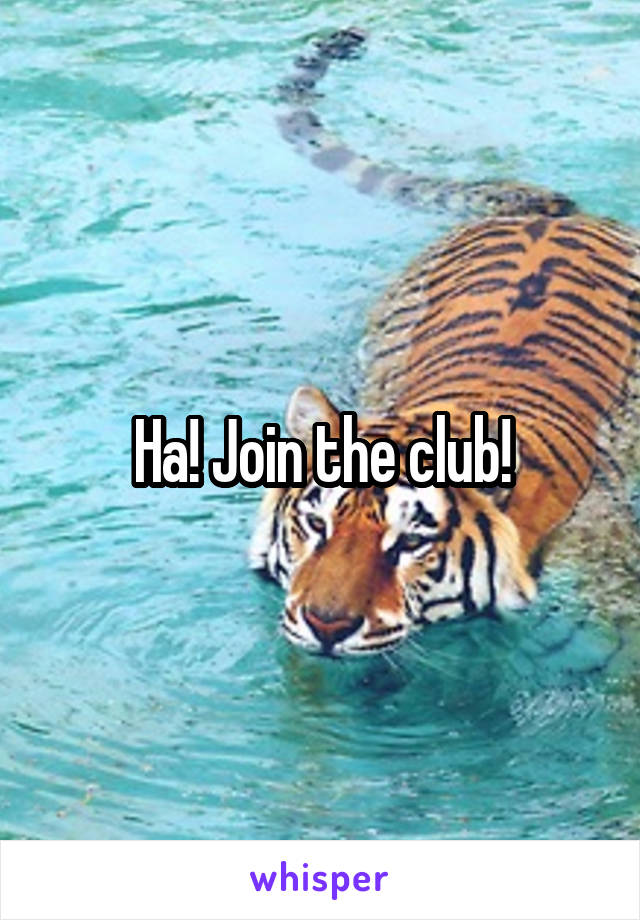 Ha! Join the club!