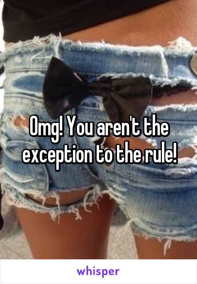 Omg! You aren't the exception to the rule!