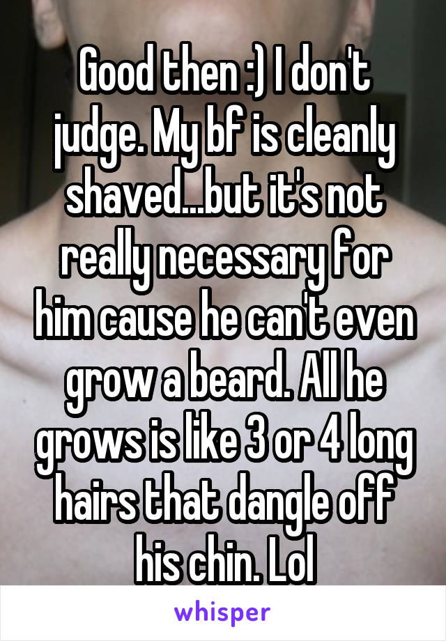 Good then :) I don't judge. My bf is cleanly shaved...but it's not really necessary for him cause he can't even grow a beard. All he grows is like 3 or 4 long hairs that dangle off his chin. Lol