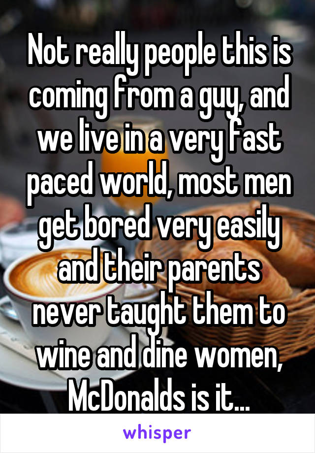 Not really people this is coming from a guy, and we live in a very fast paced world, most men get bored very easily and their parents never taught them to wine and dine women, McDonalds is it...
