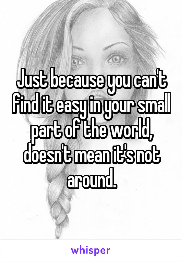 Just because you can't find it easy in your small part of the world, doesn't mean it's not around.