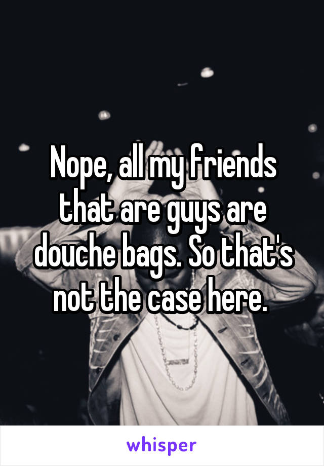 Nope, all my friends that are guys are douche bags. So that's not the case here. 