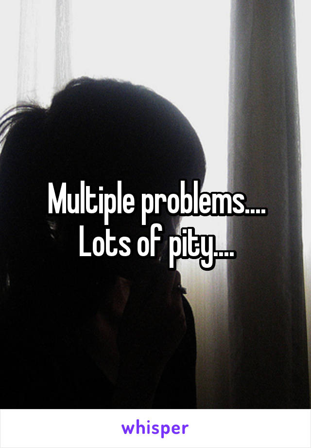 Multiple problems.... Lots of pity....