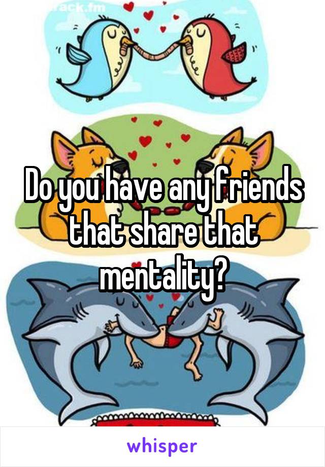 Do you have any friends that share that mentality?