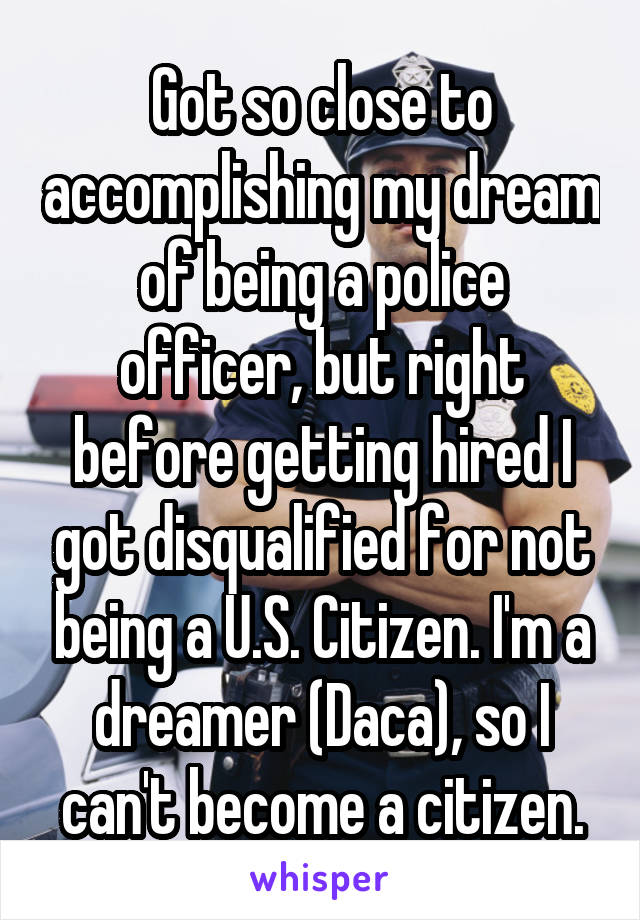 Got so close to accomplishing my dream of being a police officer, but right before getting hired I got disqualified for not being a U.S. Citizen. I'm a dreamer (Daca), so I can't become a citizen.