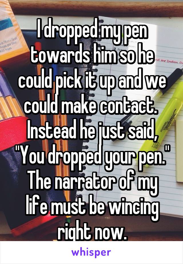 I dropped my pen towards him so he could pick it up and we could make contact.  Instead he just said, "You dropped your pen."
The narrator of my life must be wincing right now.