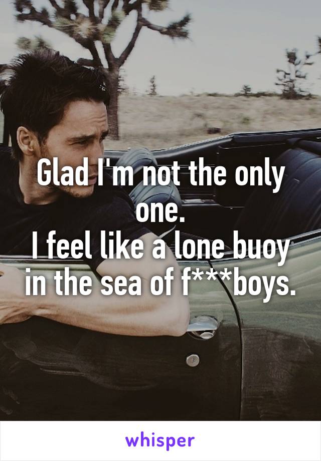 Glad I'm not the only one.
I feel like a lone buoy in the sea of f***boys.