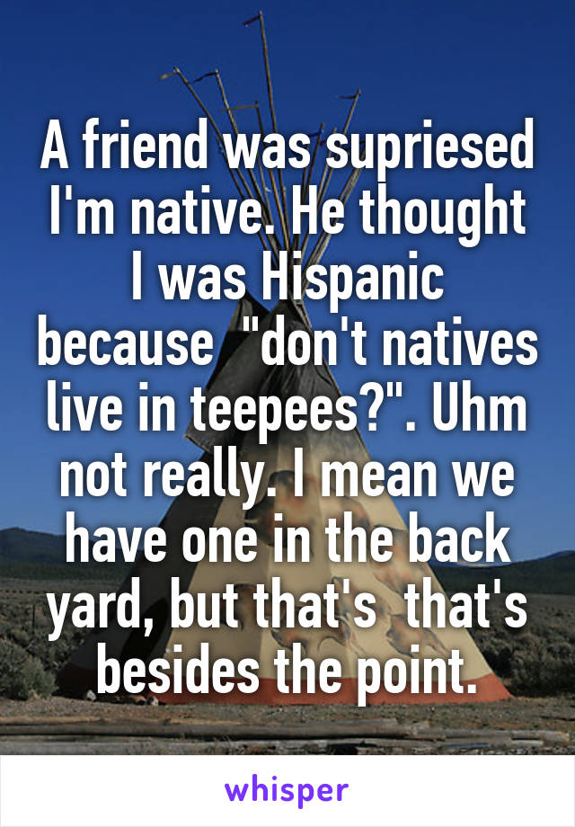 A friend was supriesed I'm native. He thought I was Hispanic because  "don't natives live in teepees?". Uhm not really. I mean we have one in the back yard, but that's  that's besides the point.