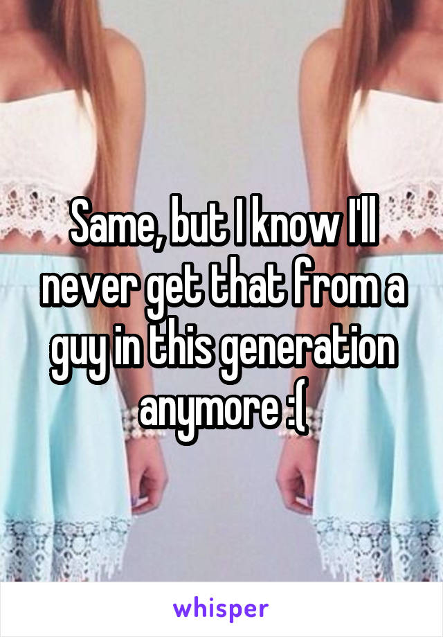 Same, but I know I'll never get that from a guy in this generation anymore :(