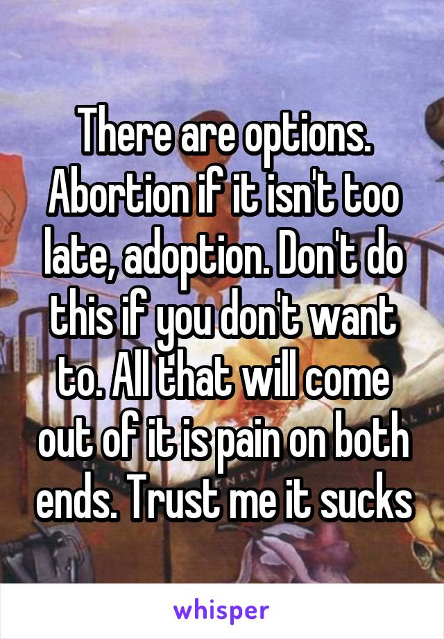 There are options. Abortion if it isn't too late, adoption. Don't do this if you don't want to. All that will come out of it is pain on both ends. Trust me it sucks