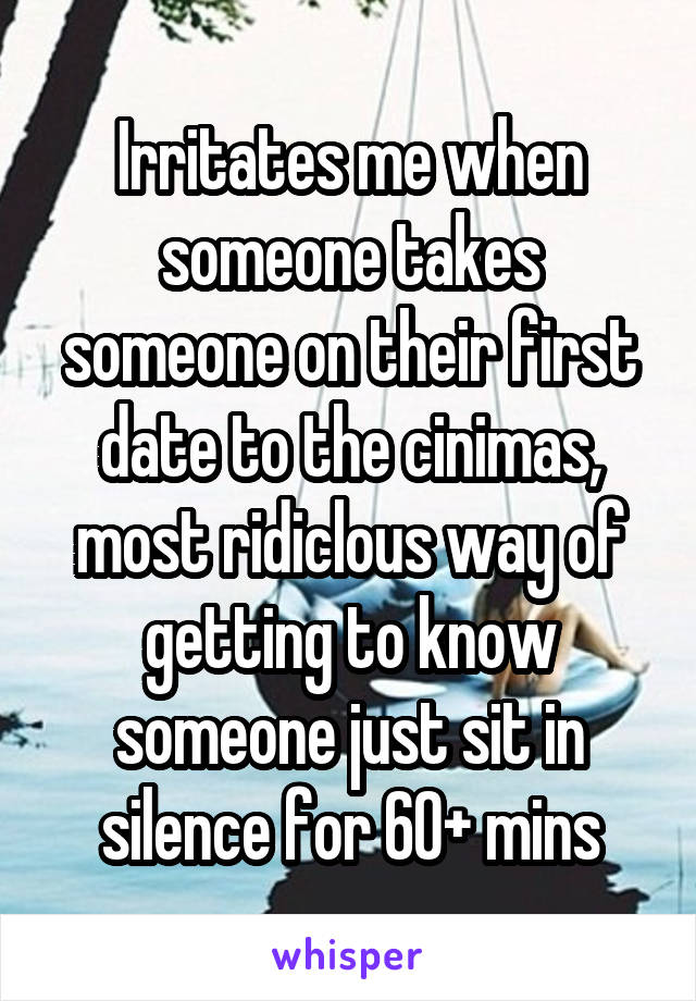 Irritates me when someone takes someone on their first date to the cinimas, most ridiclous way of getting to know someone just sit in silence for 60+ mins