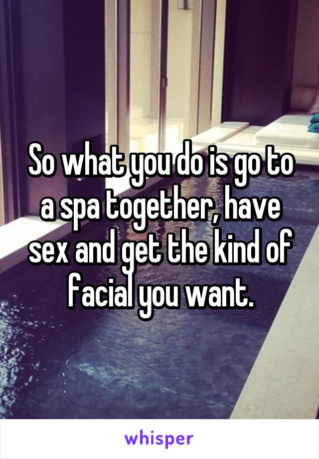 So what you do is go to a spa together, have sex and get the kind of facial you want.