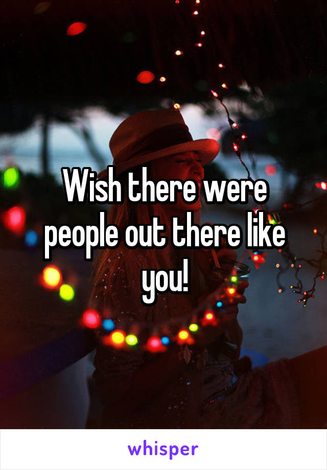 Wish there were people out there like you!