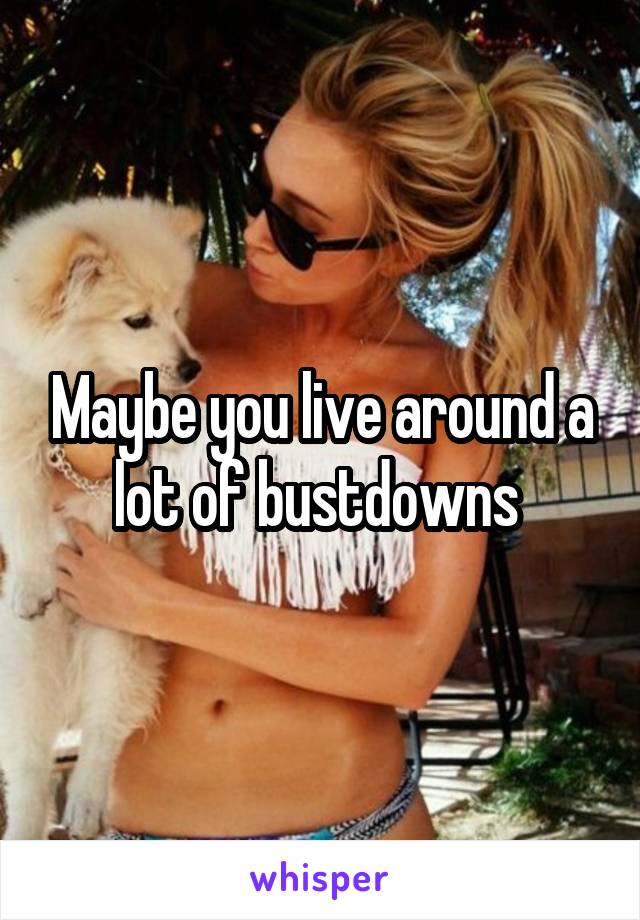 Maybe you live around a lot of bustdowns 