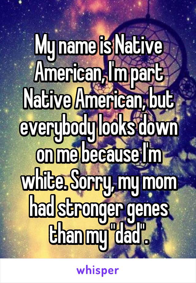 My name is Native American, I'm part Native American, but everybody looks down on me because I'm white. Sorry, my mom had stronger genes than my "dad".