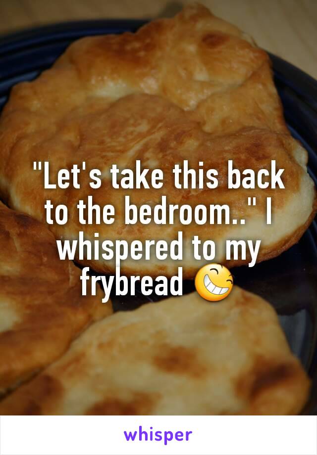 "Let's take this back to the bedroom.." I whispered to my frybread 😆
