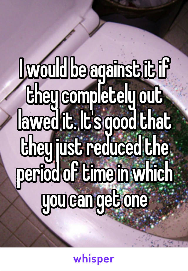 I would be against it if they completely out lawed it. It's good that they just reduced the period of time in which you can get one