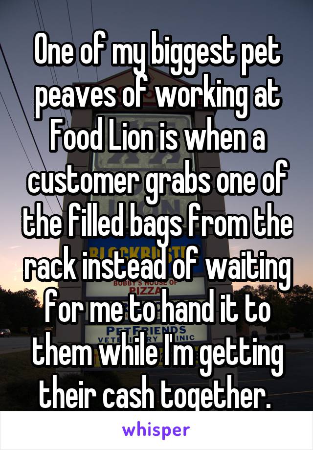 One of my biggest pet peaves of working at Food Lion is when a customer grabs one of the filled bags from the rack instead of waiting for me to hand it to them while I'm getting their cash together. 
