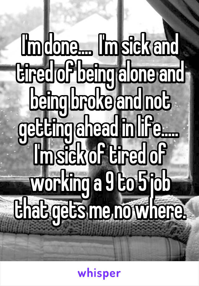 I'm done....  I'm sick and tired of being alone and being broke and not getting ahead in life.....  I'm sick of tired of working a 9 to 5 job that gets me no where. 