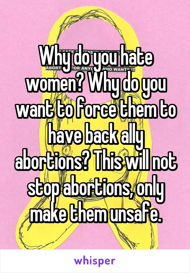 Why do you hate women? Why do you want to force them to have back ally abortions? This will not stop abortions, only make them unsafe.